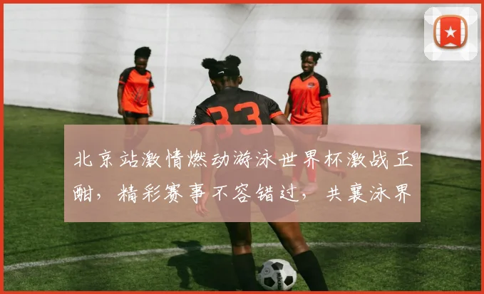 北京站激情燃动游泳世界杯激战正酣，精彩赛事不容错过，共襄泳界盛举