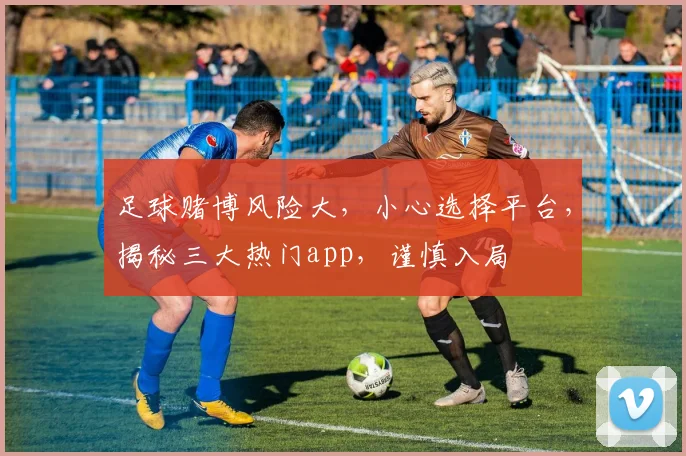 足球赌博风险大，小心选择平台，揭秘三大热门app，谨慎入局