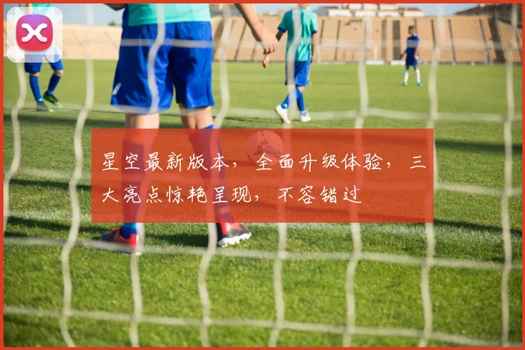 星空最新版本，全面升级体验，三大亮点惊艳呈现，不容错过