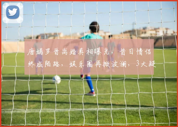 唐嫣罗晋离婚真相曝光，昔日情侣终成陌路，娱乐圈再掀波澜，3大疑点引人关注