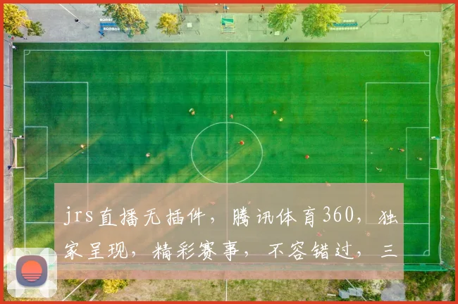 jrs直播无插件，腾讯体育360，独家呈现，精彩赛事，不容错过，三重惊喜，等你来战