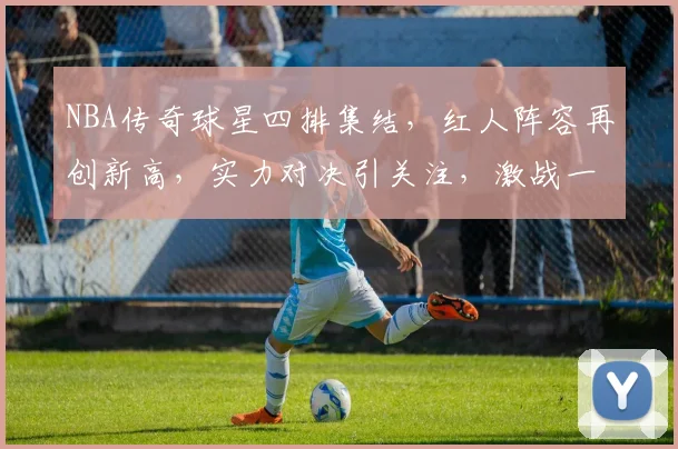 NBA传奇球星四排集结，红人阵容再创新高，实力对决引关注，激战一触即发