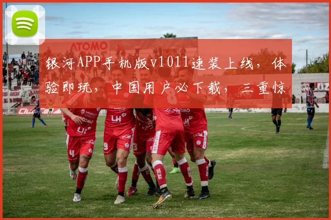 银河APP手机版v1011速装上线，体验即玩，中国用户必下载，三重惊喜等你来